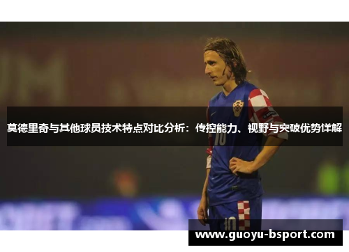 莫德里奇与其他球员技术特点对比分析：传控能力、视野与突破优势详解