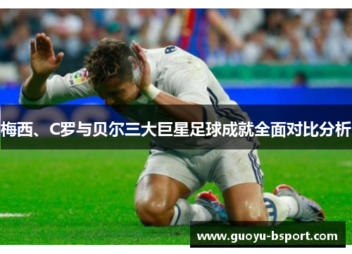 梅西、C罗与贝尔三大巨星足球成就全面对比分析 梅西、C罗与贝尔三大巨星足球成就全面对比分析