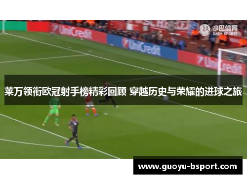 莱万领衔欧冠射手榜精彩回顾 穿越历史与荣耀的进球之旅