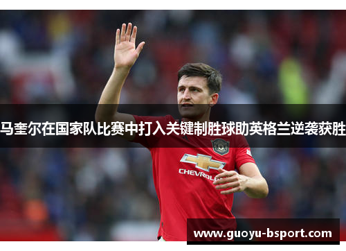 马奎尔在国家队比赛中打入关键制胜球助英格兰逆袭获胜 马奎尔在国家队比赛中打入关键制胜球助英格兰逆袭获胜