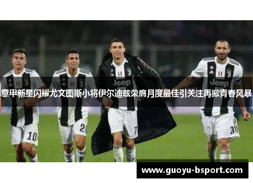意甲新星闪耀尤文图斯小将伊尔迪兹荣膺月度最佳引关注再掀青春风暴